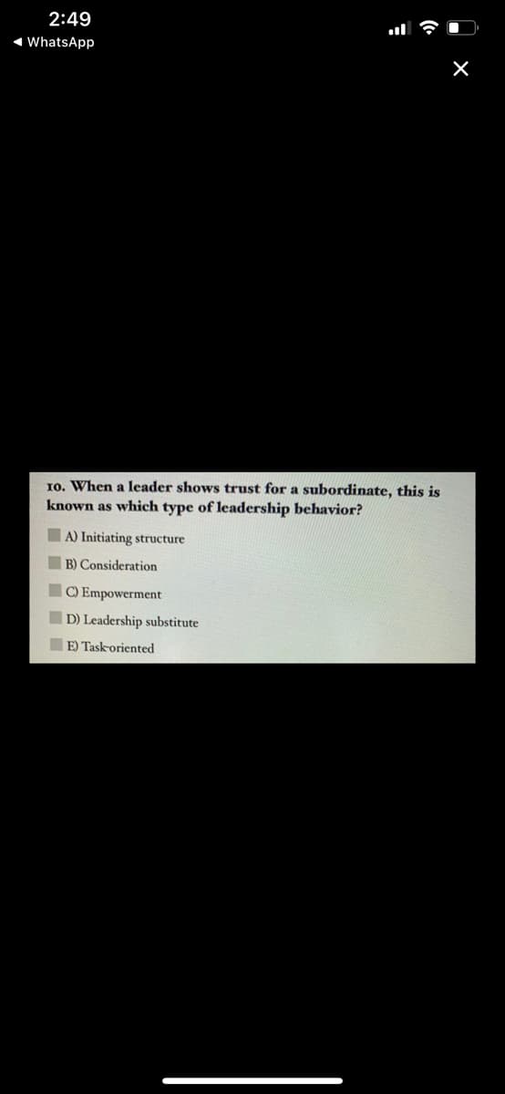 2:49
1 WhatsApp
10. When a leader shows trust for a subordinate, this is
known as which type of leadership behavior?
A) Initiating structure
B) Consideration
C) Empowerment
D) Leadership substitute
E) Task-oriented
