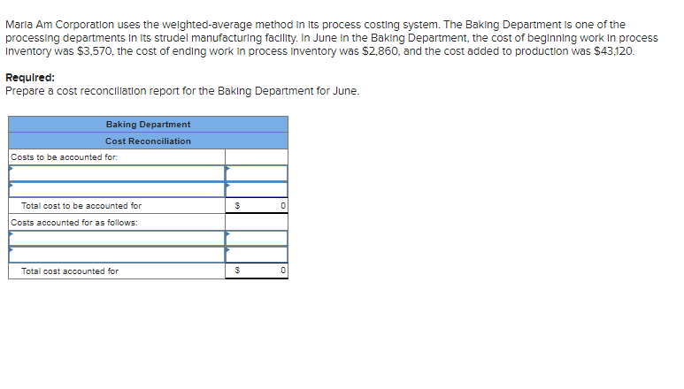 Maria Am Corporation uses the weighted-average method in its process costing system. The Baking Department is one of the
processing departments in its strudel manufacturing facility. In June in the Baking Department, the cost of beginning work in process
Inventory was $3,570, the cost of ending work in process Inventory was $2,860, and the cost added to production was $43,120.
Required:
Prepare a cost reconciliation report for the Baking Department for June.
Baking Department
Cost Reconciliation
Costs to be accounted for:
Total cost to be accounted for
Costs accounted for as follows:
Total cost accounted for
$
$
0
0