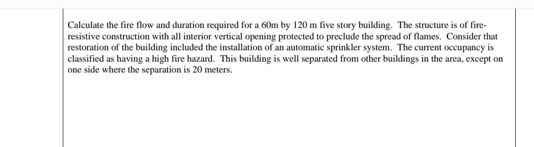 Calculate the fire flow and duration required for a 60m by 120 m five story building. The structure is of fire-
resistive construction with all interior vertical opening protected to preclude the spread of flames. Consider that
restoration of the building included the installation of an automatic sprinkler system. The current occupancy is
classified as having a high fire hazard. This building is well separated from other buildings in the area, except on
one side where the separation is 20 meters.