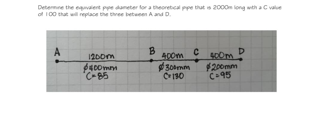 Determine the equivalent pipe diameter for a theoretical pipe that is 2000m long with a C value
of 100 that will replace the three between A and D.
A
$400mm
C-85
B
C
1200m
400m
400m
$300mm
$200mm
C=130
C=95