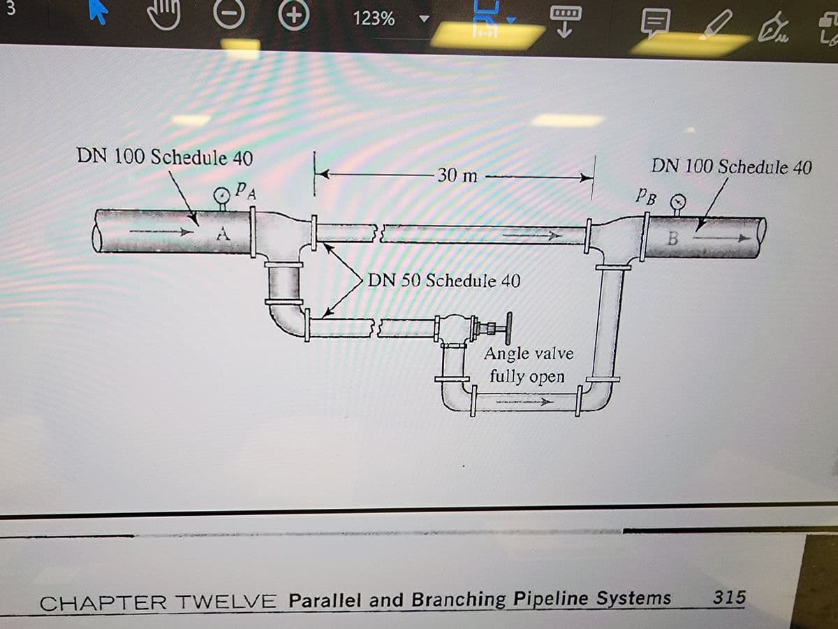 3
0
DN 100 Schedule 40
PA
A
+
123%
16
उह
30 m
DN 50 Schedule 40
H
Angle valve
fully open
H
A
DN 100 Schedule 40
PB
B
CHAPTER TWELVE Parallel and Branching Pipeline Systems
7
Ex
L
315