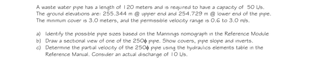 A waste water pipe has a length of 120 meters and is required to have a capacity of 50 L/s.
The ground elevations are: 255.344 m @ upper end and 254.729 m @ lower end of the pipe.
The minimum cover is 3.0 meters, and the permissible velocity range is 0.6 to 3.0 m/s.
a) Identify the possible pipe sizes based on the Mannings nomograph in the Reference Module
b) Draw a sectional view of one of the 2500 pipe. Show covers, pipe slope and inverts.
c) Determine the partial velocity of the 2500 pipe using the hydraulics elements table in the
Reference Manual. Consider an actual discharge of 10 L/s.