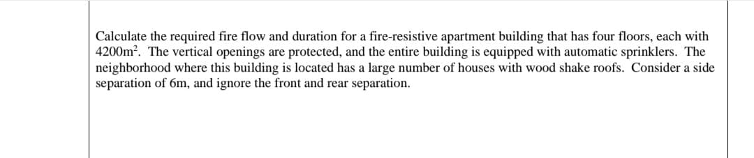 Calculate the required fire flow and duration for a fire-resistive apartment building that has four floors, each with
4200m². The vertical openings are protected, and the entire building is equipped with automatic sprinklers. The
neighborhood where this building is located has a large number of houses with wood shake roofs. Consider a side
separation of 6m, and ignore the front and rear separation.