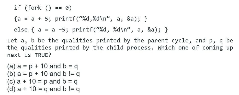 if (fork ()
0)
==
{a = a + 5; printf("%d,%d\n", a, &a); }
else { a = a -5; printf("%d, %d\n", a, &a); }
Let a, b be the qualities printed by the parent cycle, and p, q be
the qualities printed by the child process. Which one of coming up
next is TRUE?
(a) a = p + 10 and b = q
(b) a = p + 10 and b != q
(c) a + 10 = p and b = q
(d) a + 10 = q and b != q
%3D
%3D
