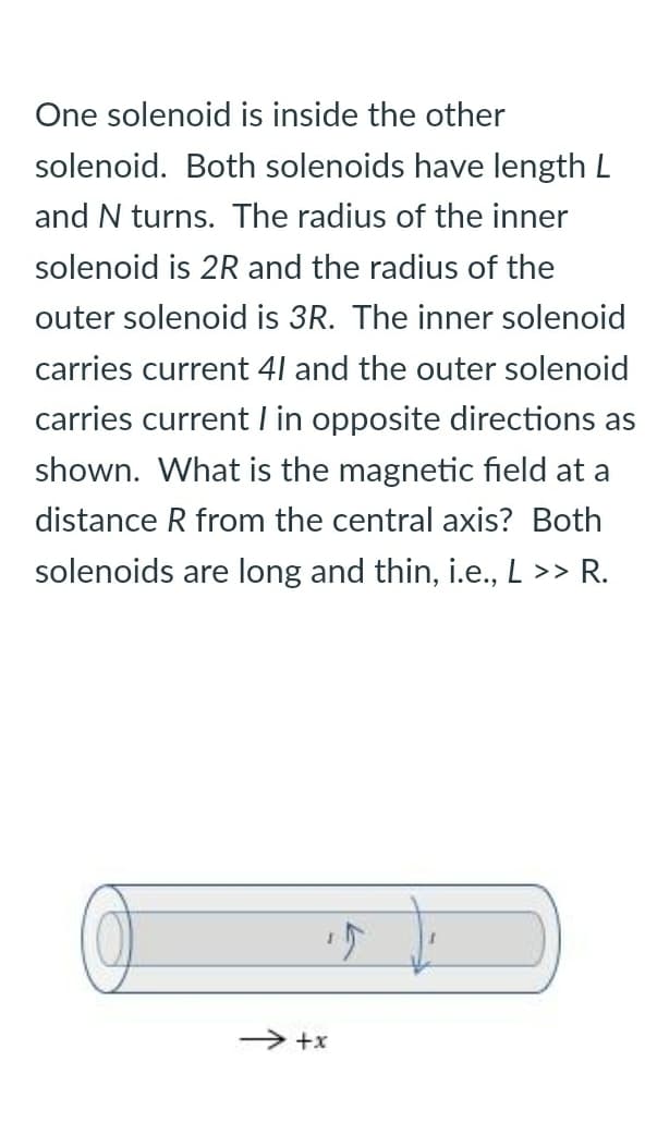 One solenoid is inside the other
solenoid. Both solenoids have length L
and N turns. The radius of the inner
solenoid is 2R and the radius of the
outer solenoid is 3R. The inner solenoid
carries current 41 and the outer solenoid
carries current l in opposite directions as
shown. What is the magnetic field at a
distance R from the central axis? Both
solenoids are long and thin, i.e., L >> R.
> +x

