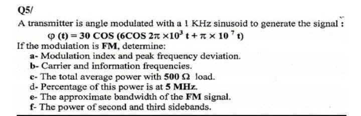Q5/
A transmitter is angle modulated with a 1 KHz sinusoid to generate the signal
O (t) = 30 COS (6COS 27 x10° t + nx 10 t)
If the modulation is FM, determine:
a- Modulation index and peak frequency deviation.
b- Carrier and information frequencies.
c- The total average power with 500 2 load.
d- Percentage of this power is at 5 MHz.
e- The approximate bandwidth of the FM signal.
f- The power of second and third sidebands.
