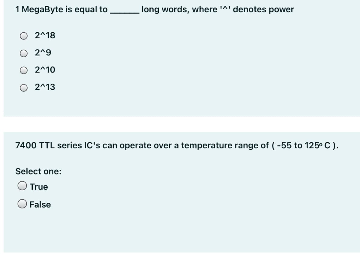 1 MegaByte is equal to
long words, where '^' denotes power
O 2^18
2^9
2^10
2^13
7400 TTL series IC's can operate over a temperature range of (-55 to 125° C).
Select one:
True
False
