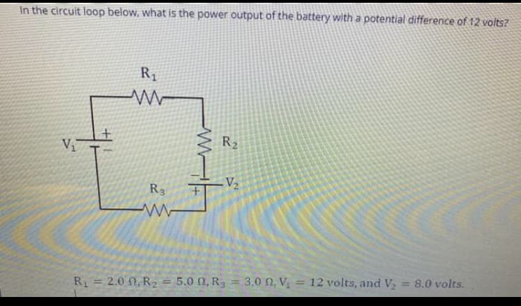 In the circuit loop below, what is the power output of the battery with a potential difference of 12 volts?
R1
V
R2
V2
R3
w-
R1 = 2.0 0, R2 = 5.0 0, R3 = 3.0 0, V = 12 volts, and V
= 8.0 volts.
