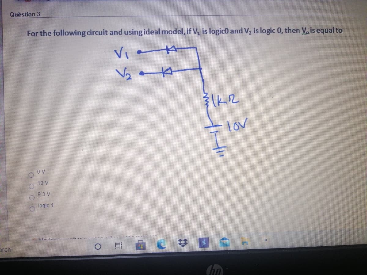 Quèstion 3
For the following circuit and usingideal model, if V, is logico and V, is logic 0, then V, is equal to
VI
lov
O V
10 V
9.3 V
logic 1
arch
面
