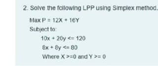 2. Solve the following LPP using Simplex method.
Max P = 12X + 16Y
Subject to:
10x + 20y <= 120
®x + ®y <= 80
Where X >=0 and Y >= 0