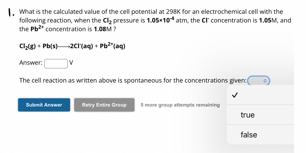1. What is the calculated value of the cell potential at 298K for an electrochemical cell with the
following reaction, when the Cl₂ pressure is 1.05×10-4 atm, the CI concentration is 1.05M, and
the Pb²+ concentration is 1.08M?
Cl₂(g) + Pb(s)→→→2CI¯(aq) + Pb²+(aq)
Answer:
V
The cell reaction as written above is spontaneous for the concentrations given:
Submit Answer
Retry Entire Group 5 more group attempts remaining
true
false