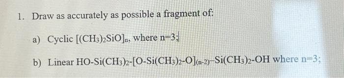 1. Draw as accurately as possible a fragment of:
a) Cyclic [(CH3)2SiO]n, where n-3;|
b) Linear
HO-Si(CH3)2-[O-Si(CH3)2-O](n-2)-Si(CH3)2-OH where n-3;
