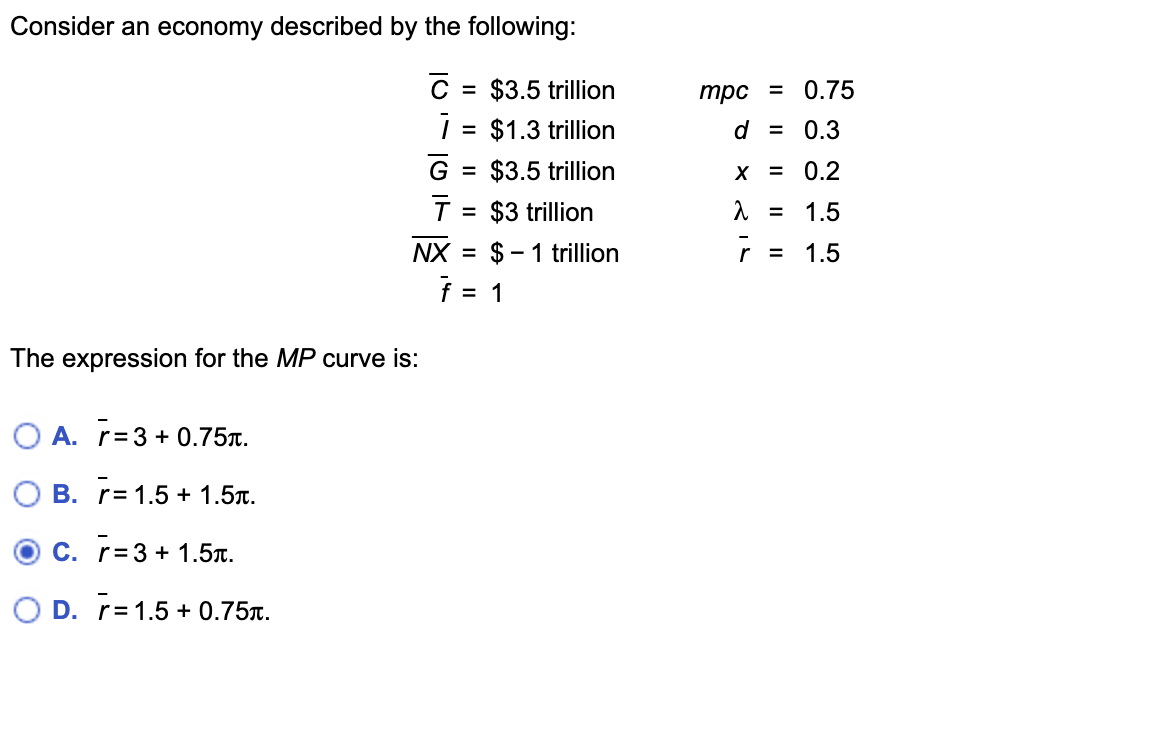 Consider an economy described by the following:
Ć
The expression for the MP curve is:
O A. r=3+0.75.
B. r= 1.5 +1.5.
c. r= 3 + 1.5.
O D. r= 1.5 +0.75.
= $3.5 trillion
i =
NX
= $1.3 trillion
G = $3.5 trillion
T = $3 trillion
$1 trillion
f = = 1
mpc =
0.75
d = 0.3
X = 0.2
λ = 1.5
r =
1.5