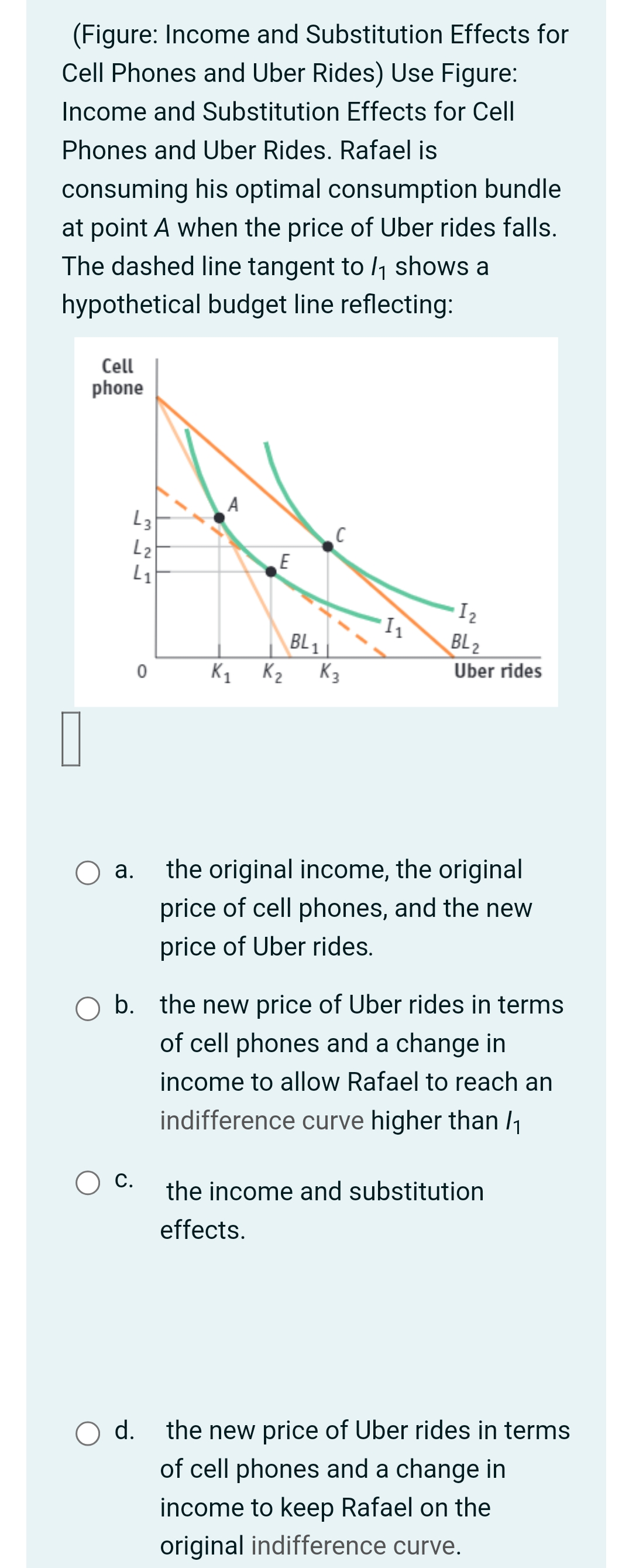 (Figure: Income and Substitution Effects for
Cell Phones and Uber Rides) Use Figure:
Income and Substitution Effects for Cell
Phones and Uber Rides. Rafael is
consuming his optimal consumption bundle
at point A when the price of Uber rides falls.
The dashed line tangent to /₁ shows a
hypothetical budget line reflecting:
Cell
phone
L3
L₂
4₁
O a.
C.
327
O d.
0
A
E
K1 K2
BL1
C
K₂
1₁
1₂
BL 2
Uber rides
O b. the new price of Uber rides in terms
of cell phones and a change in
income to allow Rafael to reach an
indifference curve higher than /₁
the original income, the original
price of cell phones, and the new
price of Uber rides.
the income and substitution
effects.
the new price of Uber rides in terms
of cell phones and a change in
income to keep Rafael on the
original indifference curve.