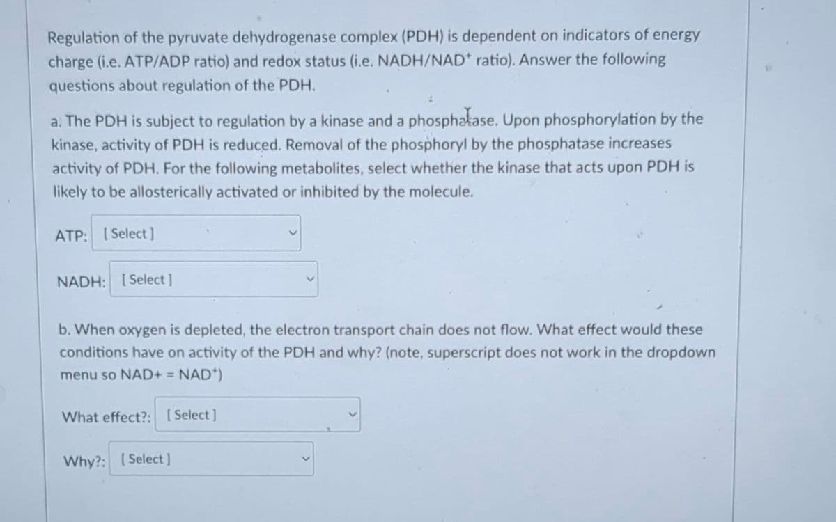 Regulation of the pyruvate dehydrogenase complex (PDH) is dependent on indicators of energy
charge (i.e. ATP/ADP ratio) and redox status (i.e. NADH/NAD* ratio). Answer the following
questions about regulation of the PDH.
a. The PDH is subject to regulation by a kinase and a phosphatase. Upon phosphorylation by the
kinase, activity of PDH is reduced. Removal of the phosphoryl by the phosphatase increases
activity of PDH. For the following metabolites, select whether the kinase that acts upon PDH is
likely to be allosterically activated or inhibited by the molecule.
ATP: [Select]
NADH: [Select]
b. When oxygen is depleted, the electron transport chain does not flow. What effect would these
conditions have on activity of the PDH and why? (note, superscript does not work in the dropdown
menu so NAD+ = NAD*)
What effect?: [Select]
Why?: [Select]