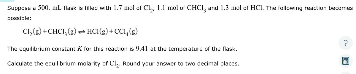 Suppose a 500. mL flask is filled with 1.7 mol of Cl₂, 1.1 mol of CHCl3 and 1.3 mol of HCl. The following reaction becomes
possible:
Cl₂(g) + CHCl3 (g) → HC1(g) +CC14 (g)
The equilibrium constant K for this reaction is 9.41 at the temperature of the flask.
Calculate the equilibrium molarity of Cl₂. Round your answer to two decimal places.
10999