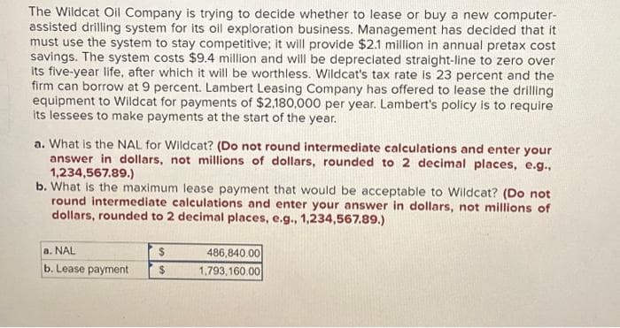 The Wildcat Oil Company is trying to decide whether to lease or buy a new computer-
assisted drilling system for its oil exploration business. Management has decided that it
must use the system to stay competitive; it will provide $2.1 million in annual pretax cost
savings. The system costs $9.4 million and will be depreciated straight-line to zero over
its five-year life, after which it will be worthless. Wildcat's tax rate is 23 percent and the
firm can borrow at 9 percent. Lambert Leasing Company has offered to lease the drilling
equipment to Wildcat for payments of $2,180,000 per year. Lambert's policy is to require
its lessees to make payments at the start of the year.
a. What is the NAL for Wildcat? (Do not round intermediate calculations and enter your
answer in dollars, not millions of dollars, rounded to 2 decimal places, e.g.,
1,234,567.89.)
b. What is the maximum lease payment that would be acceptable to Wildcat? (Do not
round intermediate calculations and enter your answer in dollars, not millions of
dollars, rounded to 2 decimal places, e.g., 1,234,567.89.)
a. NAL
b. Lease payment
$
$
486,840.00
1,793,160.00