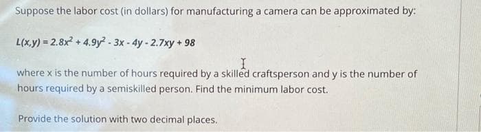 Suppose the labor cost (in dollars) for manufacturing a camera can be approximated by:
L(x,y) = 2.8x² + 4.9y²-3x - 4y - 2.7xy +98
I
where x is the number of hours required by a skilled craftsperson and y is the number of
hours required by a semiskilled person. Find the minimum labor cost.
Provide the solution with two decimal places.