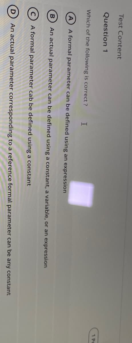 Test Content
Question 1
1 Pc
Which of the following is correct ?
A
A formal parameter can be defined using an expression
An actual parameter can be defined using a constant, a variable, or an expression
A formal parameter cab be defined using a constant
An actual parameter corresponding to a reference formal parameter can be any constant
