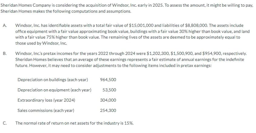 Sheridan Homes Company is considering the acquisition of Windsor, Inc. early in 2025. To assess the amount, it might be willing to pay,
Sheridan Homes makes the following computations and assumptions.
A.
B.
Windsor, Inc. has identifiable assets with a total fair value of $15,001,000 and liabilities of $8,808,000. The assets include
office equipment with a fair value approximating book value, buildings with a fair value 30% higher than book value, and land
with a fair value 75% higher than book value. The remaining lives of the assets are deemed to be approximately equal to
those used by Windsor, Inc.
Windsor, Inc's pretax incomes for the years 2022 through 2024 were $1,202,300, $1,500,900, and $954,900, respectively.
Sheridan Homes believes that an average of these earnings represents a fair estimate of annual earnings for the indefinite
future. However, it may need to consider adjustments to the following items included in pretax earnings:
Depreciation on buildings (each year)
964,500
Depreciation on equipment (each year)
53,500
Extraordinary loss (year 2024)
304,000
Sales commissions (each year)
254,300
C.
The normal rate of return on net assets for the industry is 15%.