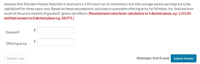 Assume that Sheridan Homes feels that it must earn a 15% return on its investment, but that average excess earnings are to be
capitalized for three years only. Based on these assumptions, calculate a reasonable offering price for Windsor, Inc. Indicate how
much of the price consists of goodwill. Ignore tax effects. (Round present value factor calculations to 5 decimal places, e.g. 1.25124
and final answers to O decimal places e.g. 58,971.)
$
LA
Goodwill
Offering price
Save for Later
$
LA
Attempts: 0 of 2 used Submit Answer