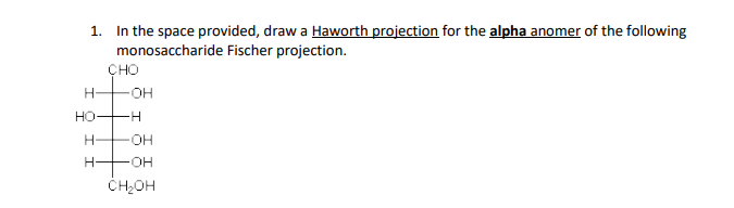 1. In the space provided, draw a Haworth projection for the alpha anomer of the following
monosaccharide Fischer projection.
H
но
CHO
OH
-H
H-
OH
H- FOH
CH₂OH