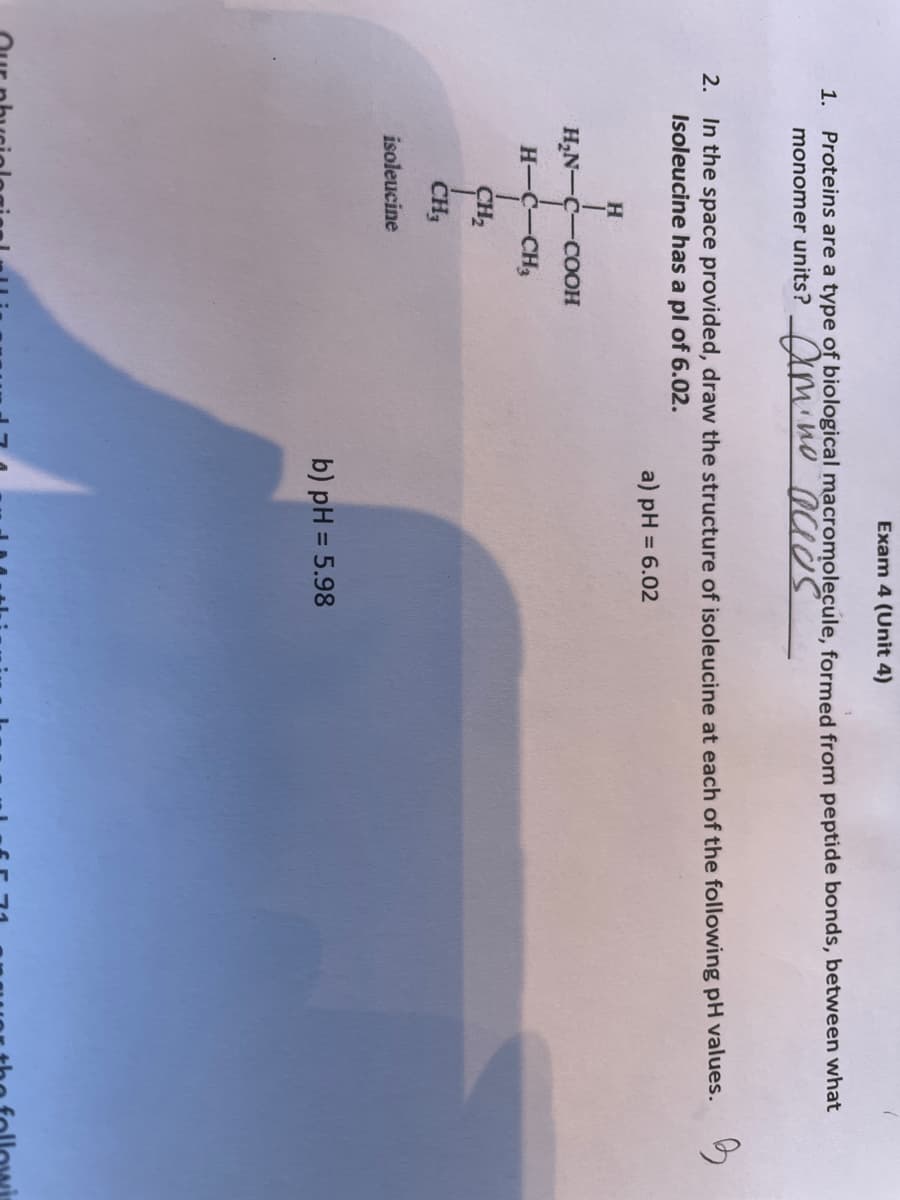 1.
Exam 4 (Unit 4)
Proteins are a type of biological macromolecule, formed from peptide bonds, between what
monomer units? amino acids
2. In the space provided, draw the structure of isoleucine at each of the following pH values.
Isoleucine has a pl of 6.02.
3
a) pH = 6.02
H
H₂N-C-COOH
H-C-CH3
SH₂
CH₂
isoleucine
b) pH = 5.98