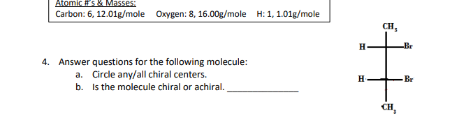 Atomic #'s & Masses:
Carbon: 6, 12.01g/mole Oxygen: 8, 16.00g/mole H: 1, 1.01g/mole
4. Answer questions for the following molecule:
a. Circle any/all chiral centers.
b.
Is the molecule chiral or achiral.
H
H
CH₂
CH₂
Br
Br