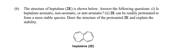 (b) The structure of heptalene (2E) is shown below. Answer the following questions: (i) Is
heptalene aromatic, non-aromatic, or anti-aromatic? (ii) 2E can be readily protonated to
form a more stable species. Draw the structure of the protonated 2E and explain the
stability.
heptalene (2E)
