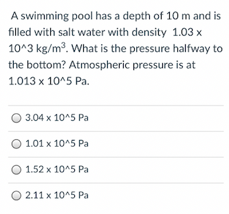 A swimming pool has a depth of 10 m and is
filled with salt water with density 1.03 x
10^3 kg/m3. What is the pressure halfway to
the bottom? Atmospheric pressure is at
1.013 x 10^5 Pa.
O 3.04 x 10^5 Pa
O 1.01 x 10^5 Pa
O 1.52 x 10^5 Pa
O 2.11 x 10^5 Pa
