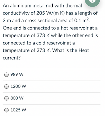 An aluminum metal rod with thermal
conductivity of 205 W/(m K) has a length of
2 m and a cross sectional area of 0.1 m2.
One end is connected to a hot reservoir at a
temperature of 373 K while the other end is
connected to a cold reservoir at a
temperature of 273 K. What is the Heat
current?
989 W
1200 W
800 W
O 1025 W
