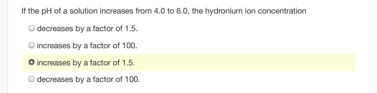 If the pH of a solution increases from 4.0 to 6.0, the hydronium ion concentration
decreases by a factor of 1.5.
increases by a factor of 100.
O increases by a factor of 1.5.
O decreases by a factor of 100.
