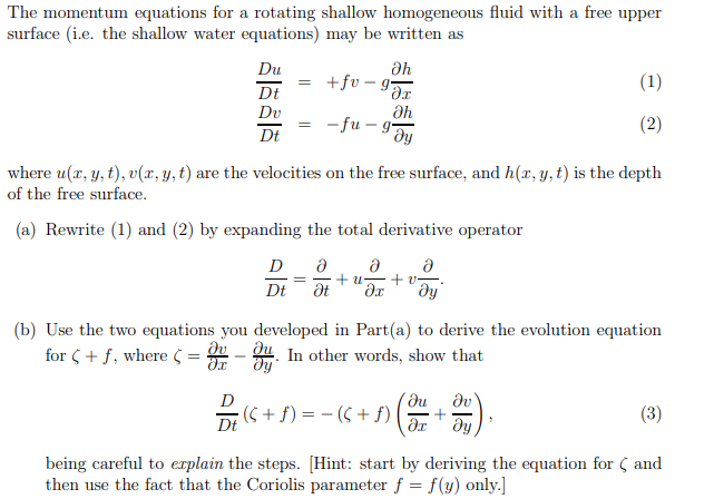 The momentum equations for a rotating shallow homogeneous fluid with a free upper
surface (i.e. the shallow water equations) may be written as
Du
Dt
Dv
Dt
Əh
дх
Əh
ду
= +fv-g
for (+ f, where =
=
=
-fu-g-
where u(x, y, t), v(x, y, t) are the velocities on the free surface, and h(x, y, t) is the depth
of the free surface.
(a) Rewrite (1) and (2) by expanding the total derivative operator
D Ə
Ə
= +2= +v
Dt Ət əx ду
(b) Use the two equations you developed in Part(a) to derive the evolution equation
Əv
- Oy. In other words, show that
dy
(1)
(2)
?u Əv
+
дх ду
{ (S + ƒ ) = − ( 5 + £ ) ( ²
Dt
(3)
being careful to explain the steps. [Hint: start by deriving the equation for and
then use the fact that the Coriolis parameter f = f(y) only.]