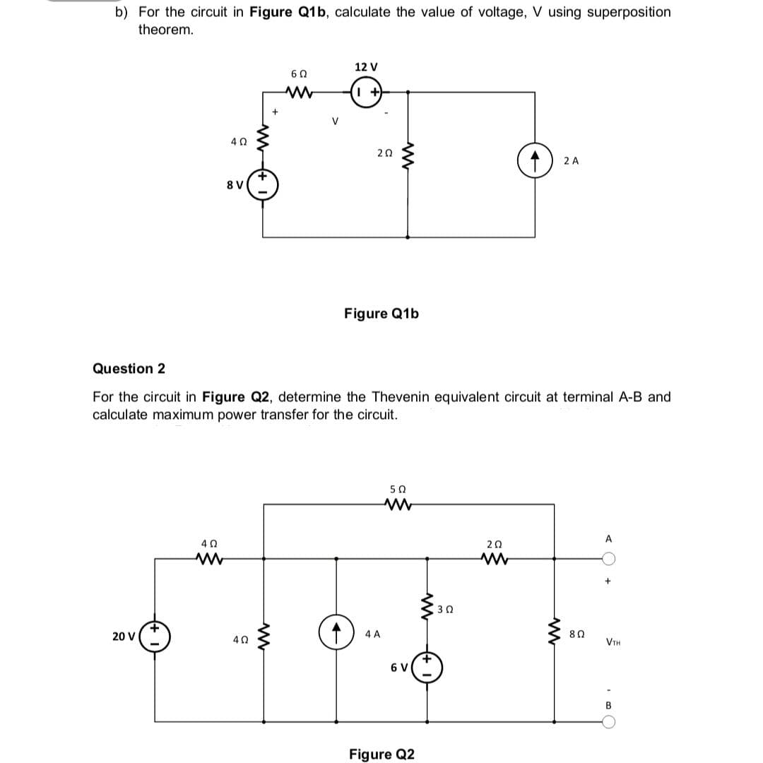 b) For the circuit in Figure Q1b, calculate the value of voltage, V using superposition
theorem.
20 V
4 Ω
8V
40
www
6Ω
www
4Ω
12 V
+
202
Question 2
For the circuit in Figure Q2, determine the Thevenin equivalent circuit at terminal A-B and
calculate maximum power transfer for the circuit.
Figure Q1b
4 A
5 Ω
www
6 V
Figure Q2
30
2 A
202
ww
8 Ω
VTH
B