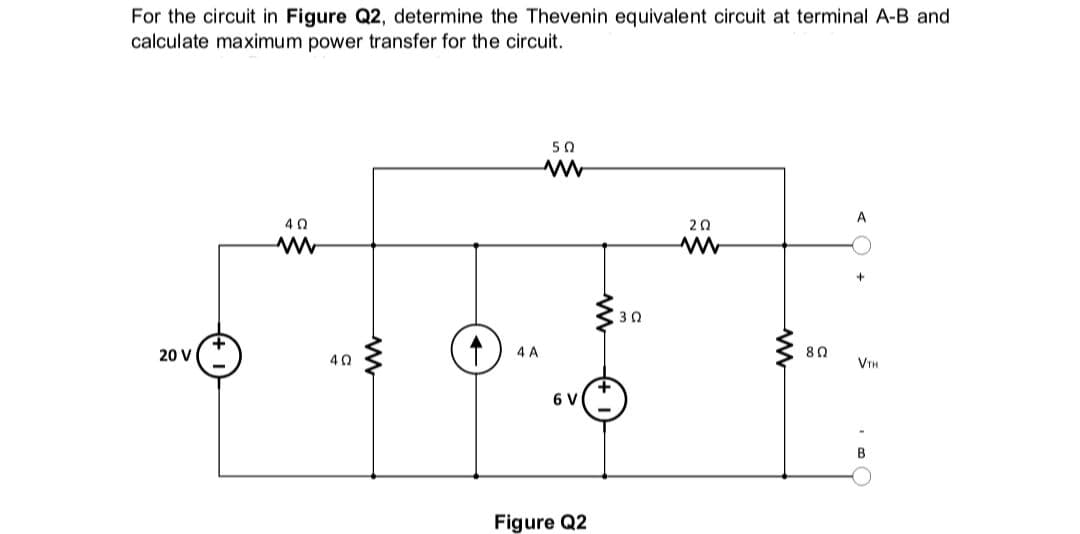 For the circuit in Figure Q2, determine the Thevenin equivalent circuit at terminal A-B and
calculate maximum power transfer for the circuit.
20 V
4 Ω
www
4Q
↑
4 A
50
www
6 V
Figure Q2
30
20
ww
www
80
+
VTH
B