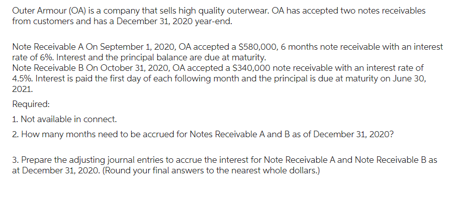 Outer Armour (OA) is a company that sells high quality outerwear. OA has accepted two notes receivables
from customers and has a December 31, 2020 year-end.
Note Receivable A On September 1, 2020, OA accepted a $580,000, 6 months note receivable with an interest
rate of 6%. Interest and the principal balance are due at maturity.
Note Receivable B On October 31, 2020, OA accepted a $340,000 note receivable with an interest rate of
4.5%. Interest is paid the first day of each following month and the principal is due at maturity on June 30,
2021.
Required:
1. Not available in connect.
2. How many months need to be accrued for Notes Receivable A and B as of December 31, 2020?
3. Prepare the adjusting journal entries to accrue the interest for Note Receivable A and Note Receivable Bas
at December 31, 2020. (Round your final answers to the nearest whole dollars.)