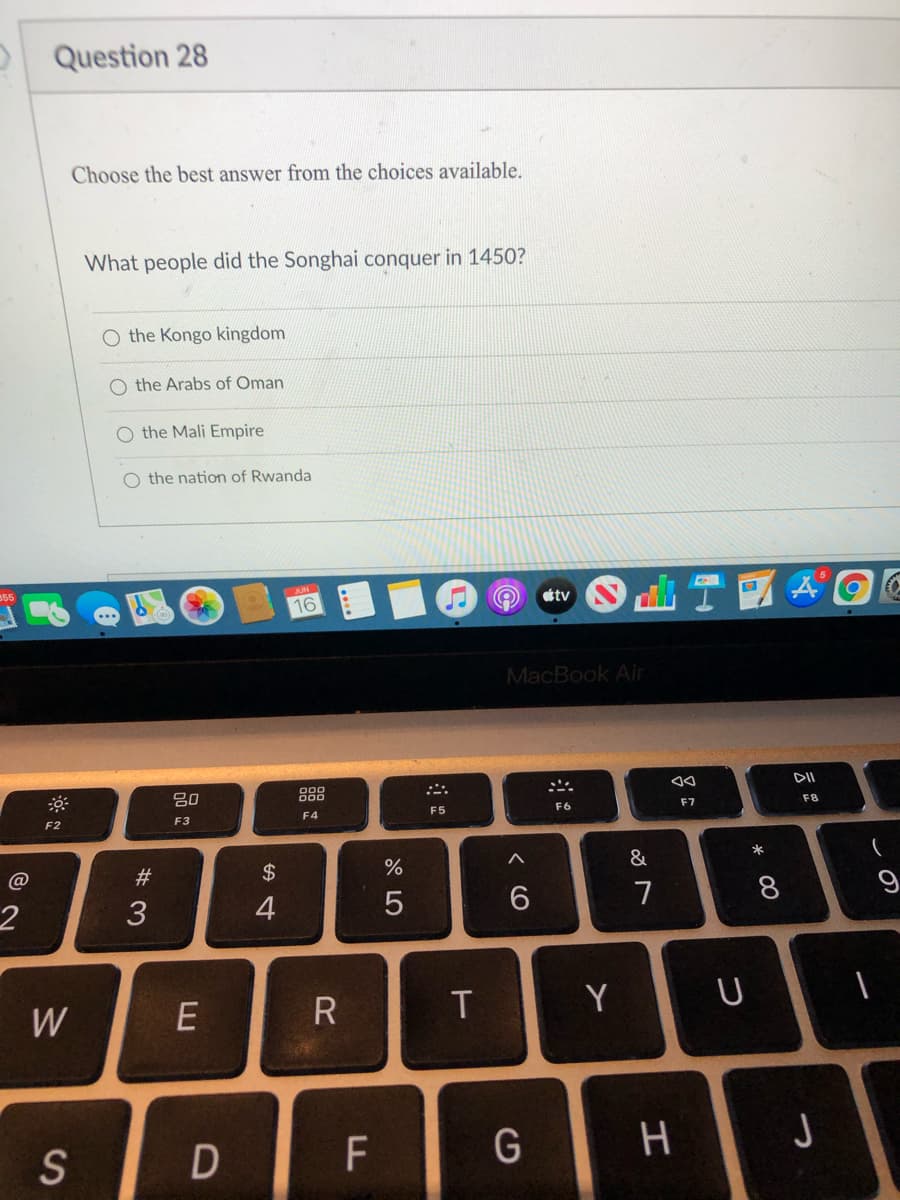 Question 28
Choose the best answer from the choices available.
What people did the Songhai conquer in 1450?
O the Kongo kingdom
O the Arabs of Oman
O the Mali Empire
O the nation of Rwanda
16
tv
MacBook Air
80
888
DI
F5
F6
F7
F8
F2
F3
F4
#3
2$
&
*
4
6.
7
8
9
W
R
Y
S
F
G
3:
