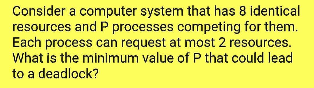 Consider a computer system that has 8 identical
resources and P processes competing for them.
Each process can request at most 2 resources.
What is the minimum value of P that could lead
to a deadlock?
