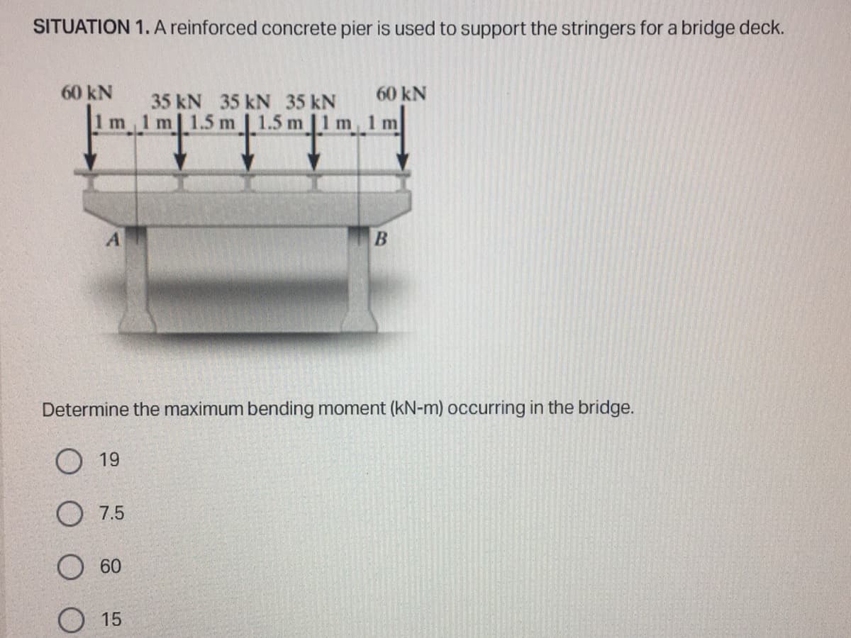 SITUATION 1. A reinforced concrete pier is used to support the stringers for a bridge deck.
60 kN
35 kN 35 kN 35 kN
1m 1m 1.5 m 1.5 m | 1 m
A
7.5
60
60 kN
Determine the maximum bending moment (kN-m) occurring in the bridge.
O 19
15
1m
B