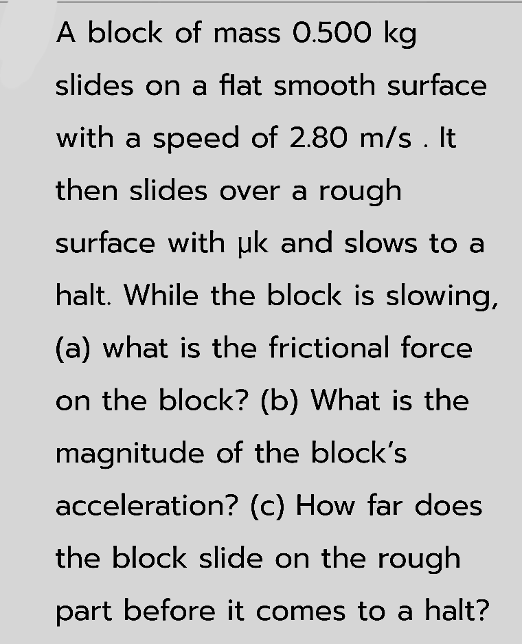 A block of mass 0.500 kg
slides on a flat smooth surface
with a speed of 2.80 m/s . It
then slides over a rough
surface with uk and slows to a
halt. While the block is slowing,
(a) what is the frictional force
on the block? (b) What is the
magnitude of the block's
acceleration? (c) How far does
the block slide on the rough
part before it comes to a halt?
