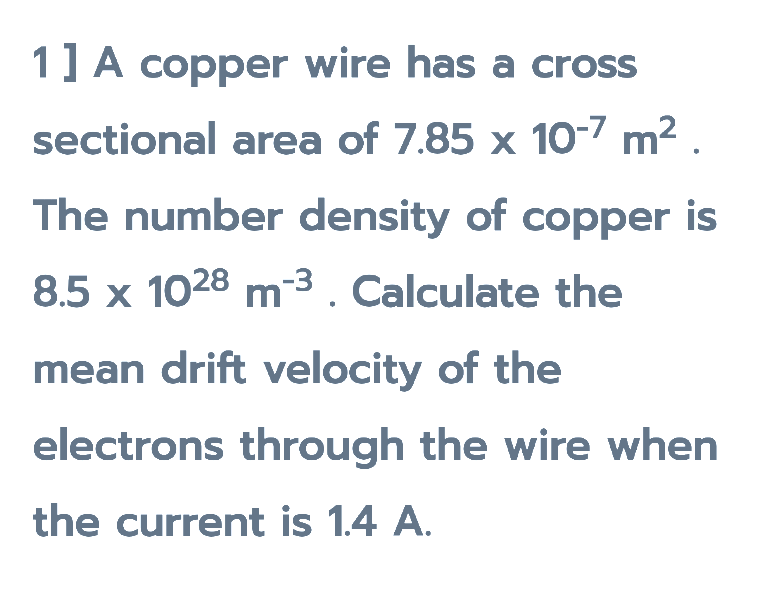 1] A copper wire has a cross
sectional area of 7.85 x 10-7 m2
The number density of copper is
8.5 x 1028 m-3. Calculate the
mean drift velocity of the
electrons through the wire when
the current is 1.4 A.
