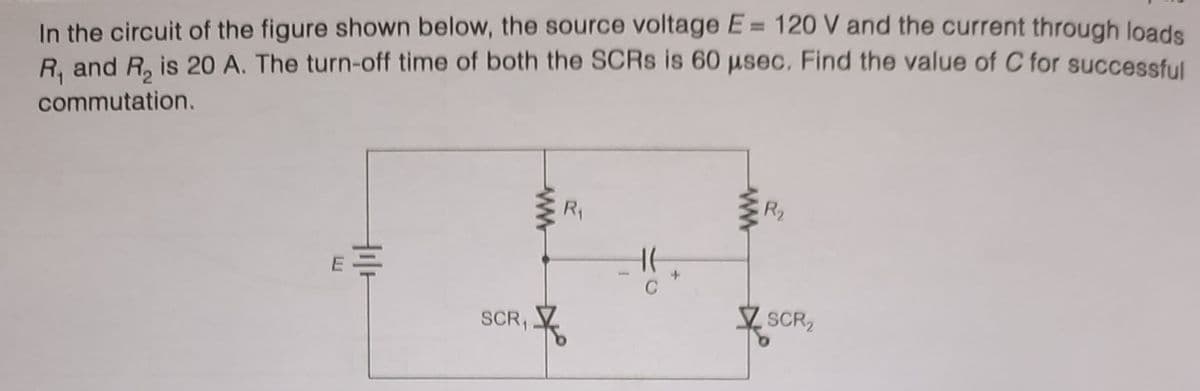 In the circuit of the figure shown below, the source voltage E= 120 V and the current through loads
R. and R, is 20 A. The turn-off time of both the SCRS is 60 µsec. Find the value of C for successful
commutation.
R2
R1
SCR2
SCR,
