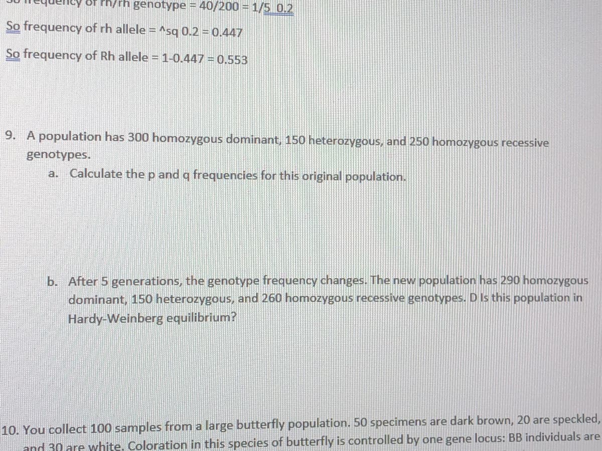Ph/rh genotype = 40/200 = 1/5 0.2
So frequency of rh allele = ^sq 0.2 = 0.447
So frequency of Rh allele =1-0.447 = 0.553
9. A population has 300 homozygous dominant, 150 heterozygous, and 250 homozygous recessive
genotypes.
a. Calculate the p and q frequencies for this original population.
b. After 5 generations, the genotype frequency changes. The new population has 290 homozygous
dominant, 150 heterozygous, and 260 homozygous recessive genotypes. D Is this population in
Hardy-Weinberg equilibrium?
10. You collect 100 samples from a large butterfly population. 50 specimens are dark brown, 20 are speckled,
and 30 are white. Coloration in this species of butterfly is controlled by one gene locus: BB individuals are
