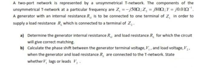 A two-port network is represented by a unsymmetrical T-network. The components of the
unsymmetrical T-network at a particular frequency are Z₁ =-j5002; Z₂ = 1800; Y = 0.0102¹.
A generator with an internal resistance R is to be connected to one terminal of Z, in order to
supply a load resistance R, which is connected to a terminal of Z₂.
a) Determine the generator internal resistance R and load resistance R, for which the circuit
will give correct matching.
b)
Calculate the phase shift between the generator terminal voltage, V₁, and load voltage, V₂.
when the generator and load resistance R, are connected to the T-network. State
whether V, lags or leads V₂.