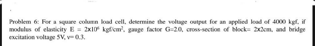 Problem 6: For a square column load cell, determine the voltage output for an applied load of 4000 kgf, if
modulus of elasticity E = 2x106 kgf/cm², gauge factor G=2.0, cross-section of block= 2x2cm, and bridge
excitation voltage 5V, v= 0.3.