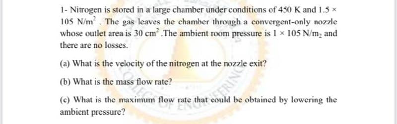 1- Nitrogen is stored in a large chamber under conditions of 450 K and 1.5 x
105 N/m . The gas leaves the chamber through a convergent-only nozzle
whose outlet area is 30 cm .The ambient room pressure is 1 × 105 N/m, and
there are no losses.
(a) What is the velocity of the nitrogen at the nozzle exit?
(b) What is the mass flow rate?
(c) What is the maximum flow rate that could be obtained by lowering the
ambient pressure?
ERING
RINC
