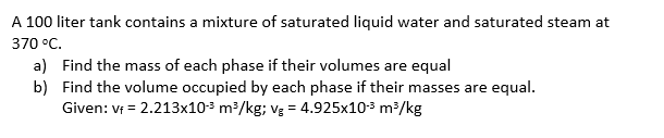 A 100 liter tank contains a mixture of saturated liquid water and saturated steam at
370 °C.
a) Find the mass of each phase if their volumes are equal
b) Find the volume occupied by each phase if their masses are equal.
Given: Vf = 2.213x103 m/kg; vg = 4.925x103 m³/kg
