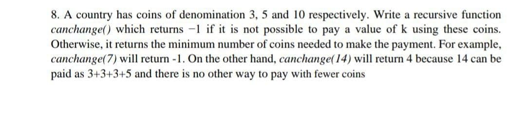 8. A country has coins of denomination 3, 5 and 10 respectively. Write a recursive function
canchange() which returns -1 if it is not possible to pay a value of k using these coins.
Otherwise, it returns the minimum number of coins needed to make the payment. For example,
canchange(7) will return -1. On the other hand, canchange(14) will return 4 because 14 can be
paid as 3+3+3+5 and there is no other way to pay with fewer coins
