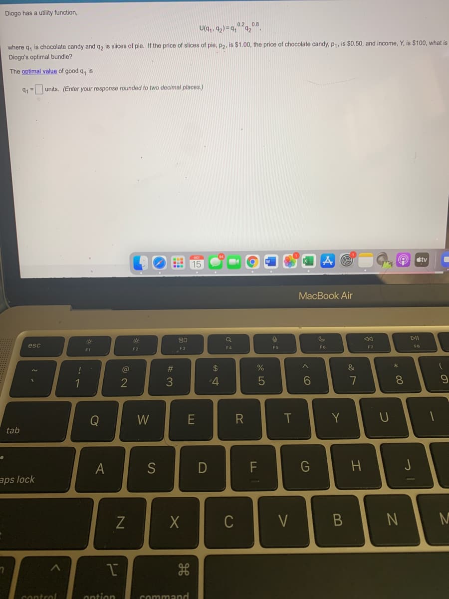 Diogo has a utility function,
U(q,, 9,)=q,"
02, 0.8
where g, is chocolate candy and g, is slices of pie. If the price of slices of pie, p2, is $1.00, the price of chocolate candy, p4, is $0.50, and income, Y, is $100, what is
Diogo's optimal bundle?
The optimal value of good q, is
units. (Enter your response rounded to two decimal places,)
étv
15
МacBook Air
80
esc
F5
F6
F7
F8
F2
F3
F4
F1
!
@
#3
2$
&
1
7
8.
Q
E
T
Y
tab
A
S
G
aps lock
N
control
ontion
command
の
* 00
っ!
つ
エ
B
D
レ
