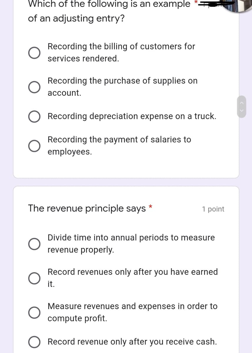 Which of the following is an example
of an adjusting entry?
Recording the billing of customers for
services rendered.
Recording the purchase of supplies on
account.
Recording depreciation expense on a truck.
Recording the payment of salaries to
employees.
The revenue principle says
1 point
Divide time into annual periods to measure
revenue properly.
Record revenues only after you have earned
it.
Measure revenues and expenses in order to
compute profit.
Record revenue only after you receive cash.
